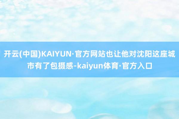 开云(中国)KAIYUN·官方网站也让他对沈阳这座城市有了包摄感-kaiyun体育·官方入口