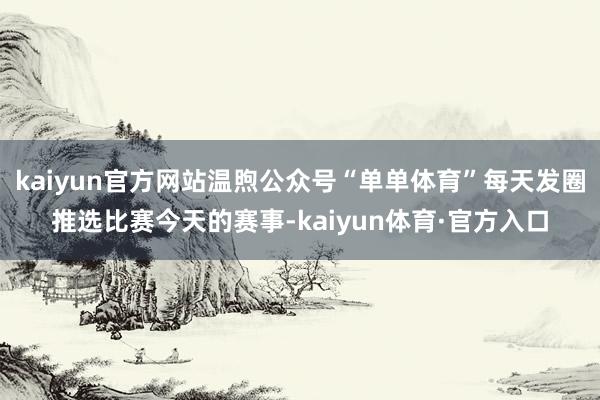 kaiyun官方网站温煦公众号“单单体育”每天发圈推选比赛今天的赛事-kaiyun体育·官方入口