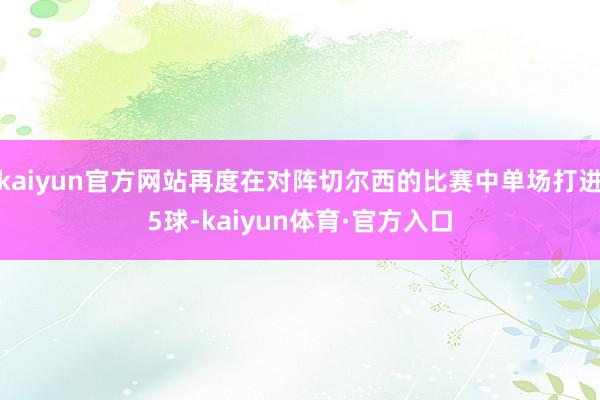 kaiyun官方网站再度在对阵切尔西的比赛中单场打进5球-kaiyun体育·官方入口