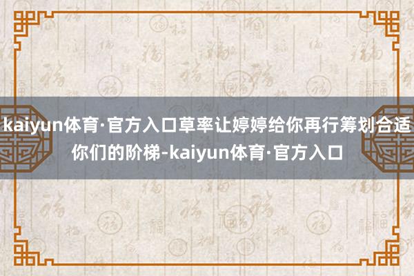kaiyun体育·官方入口草率让婷婷给你再行筹划合适你们的阶梯-kaiyun体育·官方入口
