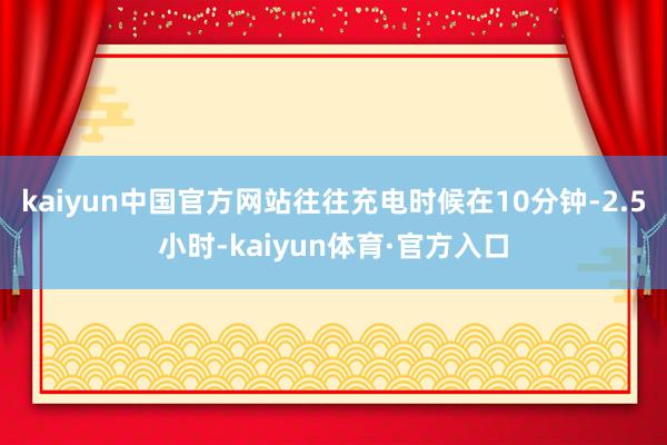 kaiyun中国官方网站往往充电时候在10分钟-2.5小时-kaiyun体育·官方入口