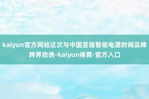 kaiyun官方网站这次与中国至强智能电混时间品牌跨界劝诱-kaiyun体育·官方入口