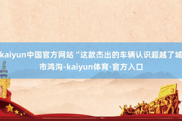 kaiyun中国官方网站“这款杰出的车辆认识超越了城市鸿沟-kaiyun体育·官方入口