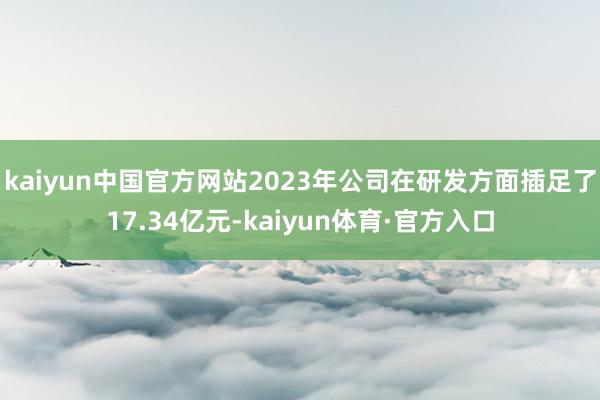 kaiyun中国官方网站2023年公司在研发方面插足了17.34亿元-kaiyun体育·官方入口