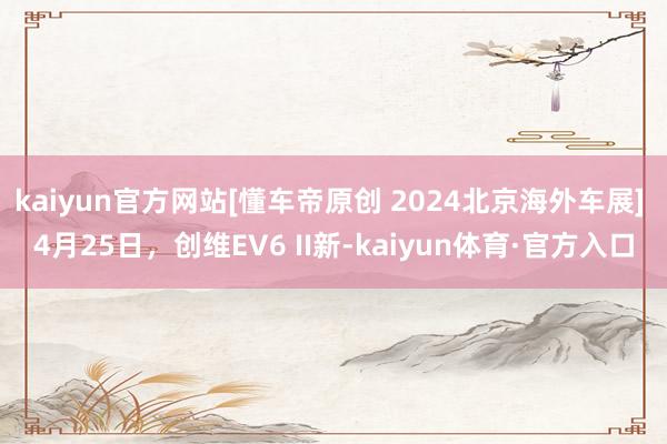 kaiyun官方网站[懂车帝原创 2024北京海外车展] 4月25日，创维EV6 II新-kaiyun体育·官方入口