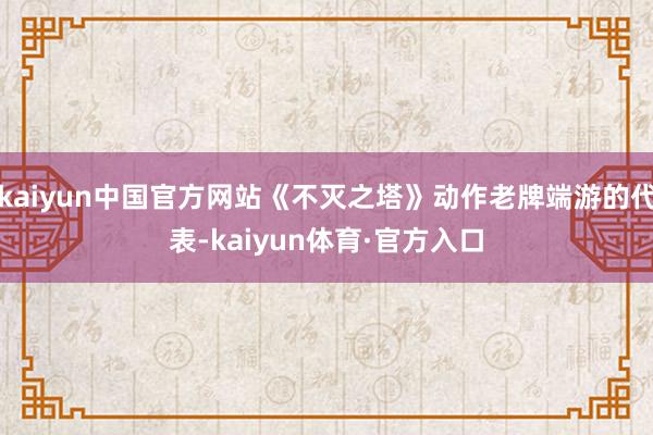 kaiyun中国官方网站《不灭之塔》动作老牌端游的代表-kaiyun体育·官方入口