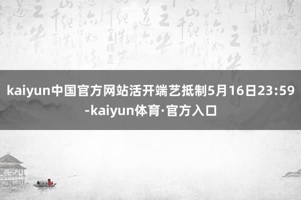 kaiyun中国官方网站活开端艺抵制5月16日23:59-kaiyun体育·官方入口
