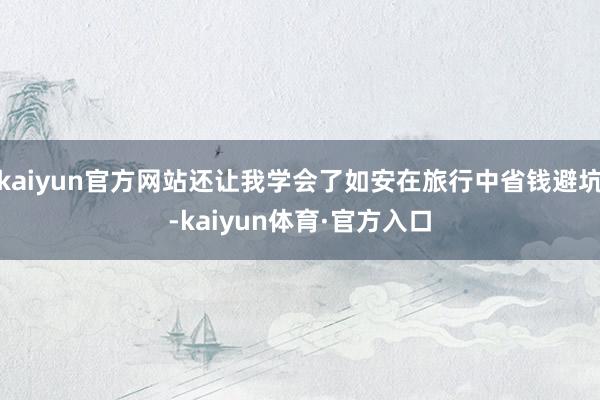 kaiyun官方网站还让我学会了如安在旅行中省钱避坑-kaiyun体育·官方入口