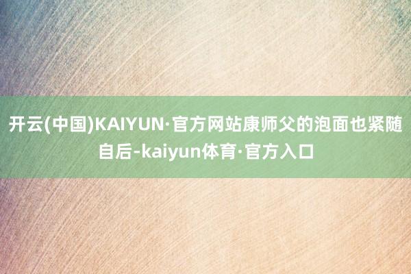 开云(中国)KAIYUN·官方网站康师父的泡面也紧随自后-kaiyun体育·官方入口