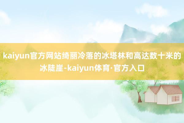 kaiyun官方网站绮丽冷落的冰塔林和高达数十米的冰陡崖-kaiyun体育·官方入口