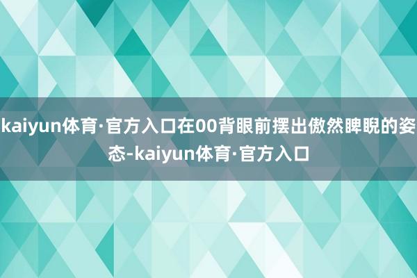 kaiyun体育·官方入口在00背眼前摆出傲然睥睨的姿态-kaiyun体育·官方入口