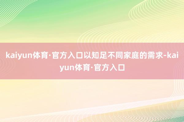 kaiyun体育·官方入口以知足不同家庭的需求-kaiyun体育·官方入口