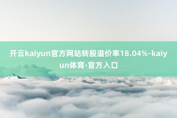 开云kaiyun官方网站转股溢价率18.04%-kaiyun体育·官方入口