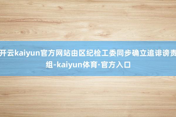 开云kaiyun官方网站由区纪检工委同步确立追诽谤责组-kaiyun体育·官方入口