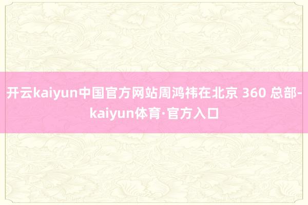开云kaiyun中国官方网站周鸿祎在北京 360 总部-kaiyun体育·官方入口