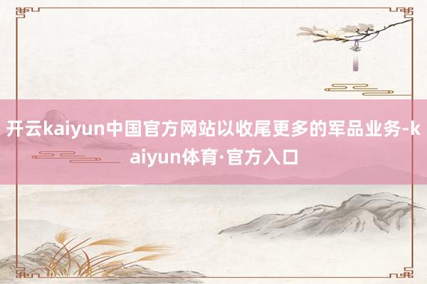 开云kaiyun中国官方网站以收尾更多的军品业务-kaiyun体育·官方入口