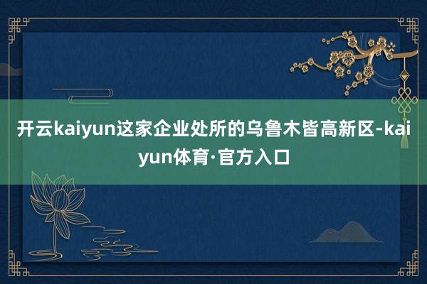 开云kaiyun这家企业处所的乌鲁木皆高新区-kaiyun体育·官方入口