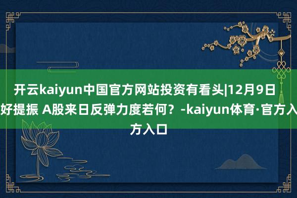 开云kaiyun中国官方网站投资有看头|12月9日 利好提振 A股来日反弹力度若何?-kaiyun体育·官方入口