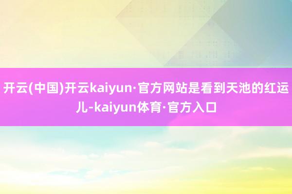 开云(中国)开云kaiyun·官方网站是看到天池的红运儿-kaiyun体育·官方入口