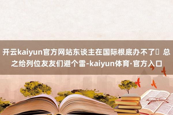 开云kaiyun官方网站东谈主在国际根底办不了 总之给列位友友们避个雷-kaiyun体育·官方入口