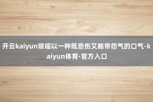 开云kaiyun琼瑶以一种既悲伤又略带怨气的口气-kaiyun体育·官方入口