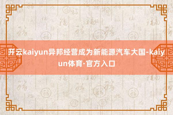开云kaiyun异邦经营成为新能源汽车大国-kaiyun体育·官方入口