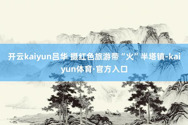 开云kaiyun吕华 摄红色旅游带“火”半塔镇-kaiyun体育·官方入口