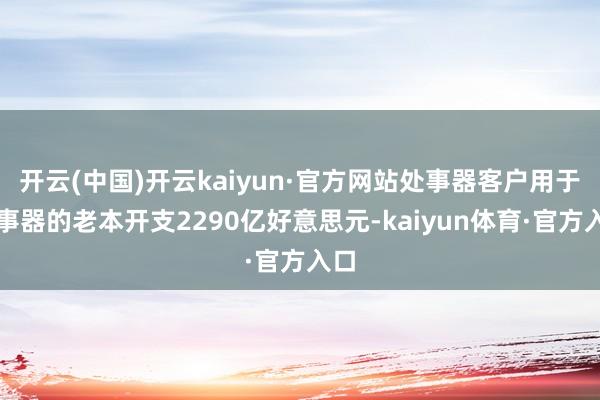 开云(中国)开云kaiyun·官方网站处事器客户用于处事器的老本开支2290亿好意思元-kaiyun体育·官方入口