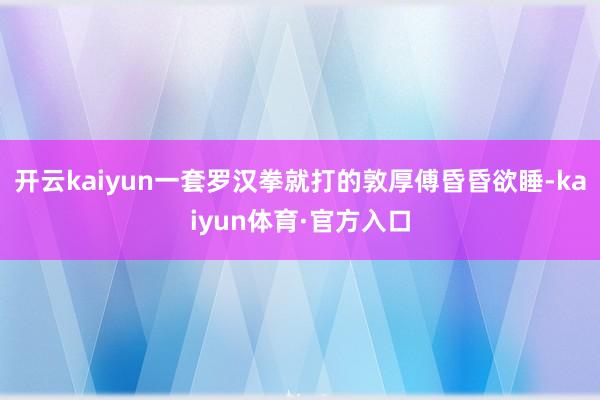 开云kaiyun一套罗汉拳就打的敦厚傅昏昏欲睡-kaiyun体育·官方入口