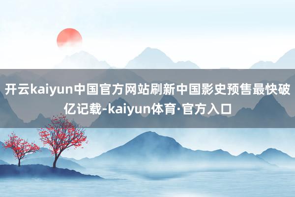 开云kaiyun中国官方网站刷新中国影史预售最快破亿记载-kaiyun体育·官方入口