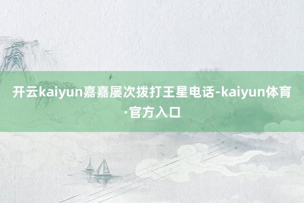 开云kaiyun嘉嘉屡次拨打王星电话-kaiyun体育·官方入口