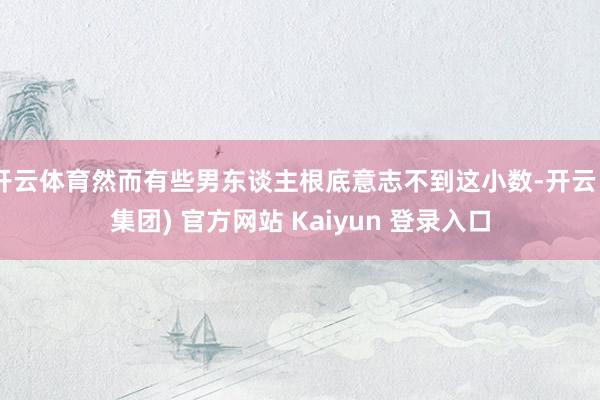 开云体育然而有些男东谈主根底意志不到这小数-开云 (集团) 官方网站 Kaiyun 登录入口