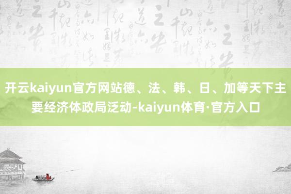 开云kaiyun官方网站德、法、韩、日、加等天下主要经济体政局泛动-kaiyun体育·官方入口