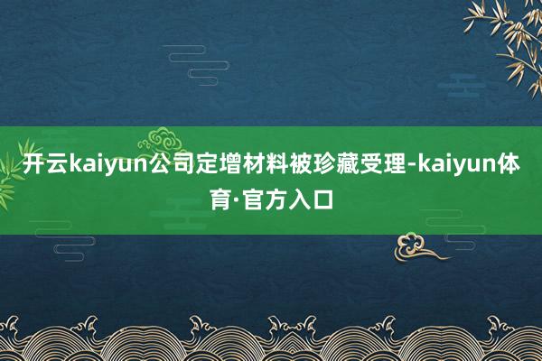 开云kaiyun公司定增材料被珍藏受理-kaiyun体育·官方入口