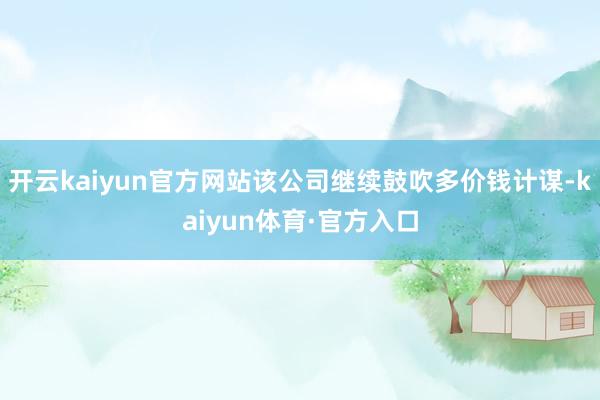 开云kaiyun官方网站该公司继续鼓吹多价钱计谋-kaiyun体育·官方入口