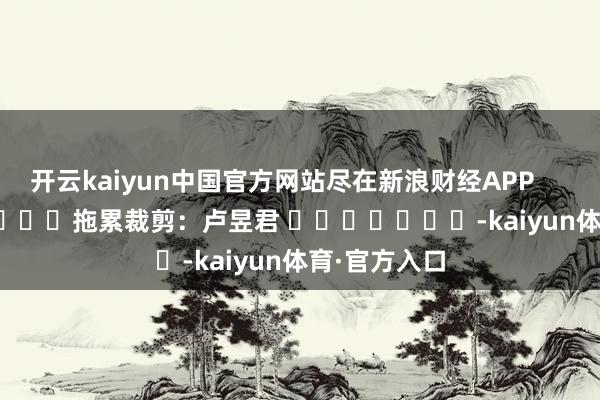 开云kaiyun中国官方网站尽在新浪财经APP            						拖累裁剪：卢昱君 							-kaiyun体育·官方入口