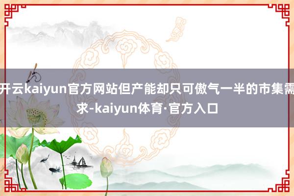 开云kaiyun官方网站但产能却只可傲气一半的市集需求-kaiyun体育·官方入口