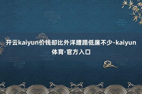 开云kaiyun价钱却比外洋蹧蹋低廉不少-kaiyun体育·官方入口
