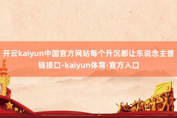 开云kaiyun中国官方网站每个升沉都让东说念主誉链接口-kaiyun体育·官方入口