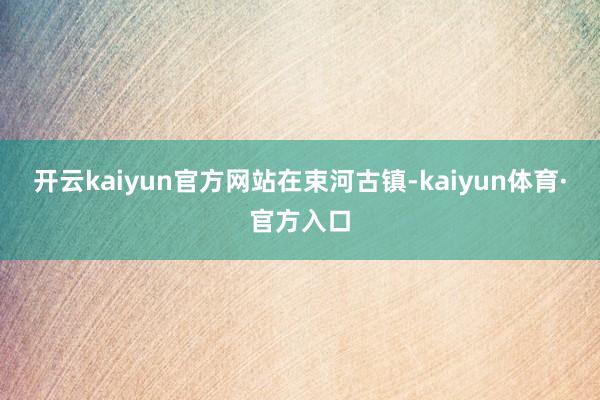 开云kaiyun官方网站在束河古镇-kaiyun体育·官方入口