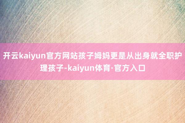 开云kaiyun官方网站孩子姆妈更是从出身就全职护理孩子-kaiyun体育·官方入口