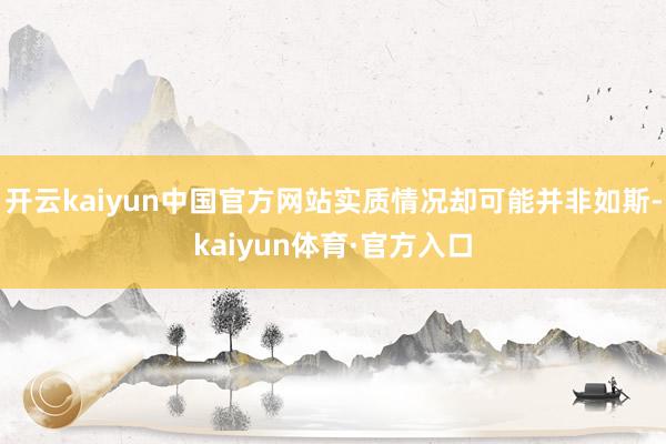 开云kaiyun中国官方网站实质情况却可能并非如斯-kaiyun体育·官方入口