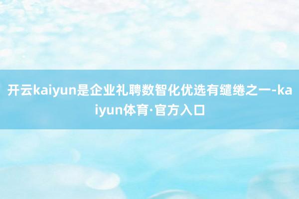 开云kaiyun是企业礼聘数智化优选有缱绻之一-kaiyun体育·官方入口