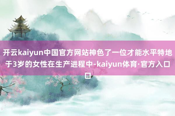 开云kaiyun中国官方网站神色了一位才能水平特地于3岁的女性在生产进程中-kaiyun体育·官方入口