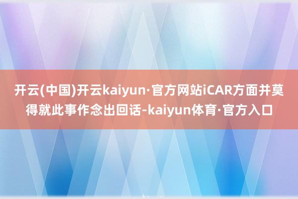 开云(中国)开云kaiyun·官方网站iCAR方面并莫得就此事作念出回话-kaiyun体育·官方入口