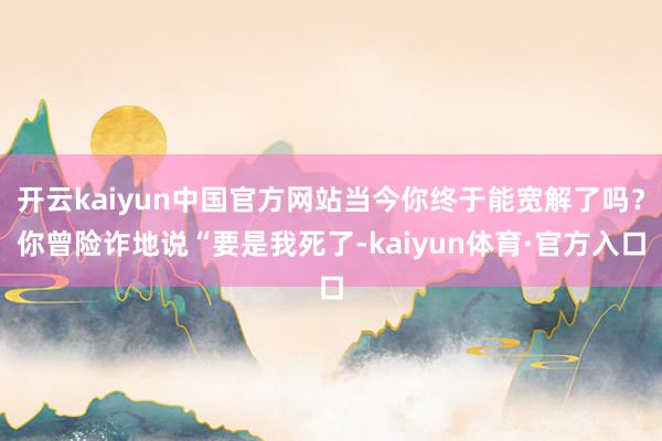 开云kaiyun中国官方网站当今你终于能宽解了吗？你曾险诈地说“要是我死了-kaiyun体育·官方入口