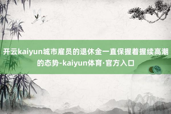 开云kaiyun城市雇员的退休金一直保握着握续高潮的态势-kaiyun体育·官方入口