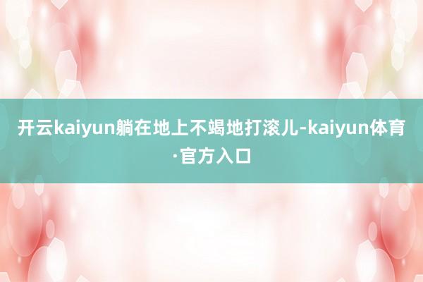 开云kaiyun躺在地上不竭地打滚儿-kaiyun体育·官方入口