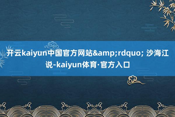 开云kaiyun中国官方网站&rdquo; 沙海江说-kaiyun体育·官方入口