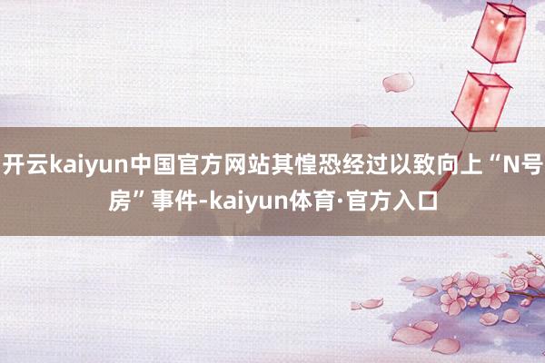 开云kaiyun中国官方网站其惶恐经过以致向上“N号房”事件-kaiyun体育·官方入口
